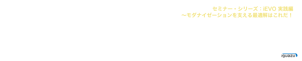 セミナー・シリーズ：iEVO 実践編　～モダナイゼーションを支える最適解はこれだ！
 2023.3.14(火)～2023.5.26(金) produced by iguazu