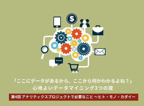 「ここにデータがあるから、ここから何かわかるよね？」～心地よいデータマイニング3つの掟～ 【第4回】アナリティクスプロジェクトで必要なこと ～ヒト・モノ・カダイ～