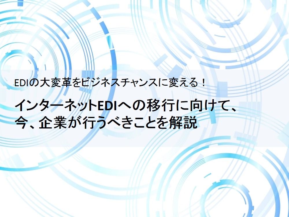 EDIの大変革をビジネスチャンスに変える！</br>インターネットEDIへの移行に向けて、 今、企業が行うべきことを解説